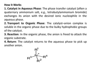 How it Works
1. Catalyst in Aqueous Phase: The phase transfer catalyst (often a
quaternary ammonium salt, e.g., tetrabutylammonium bromide)
exchanges its anion with the desired ionic nucleophile in the
aqueous phase.
2. Transport to Organic Phase: The catalyst–anion complex is
soluble in the organic phase due to the bulky hydrophobic groups
of the catalyst.
3. Reaction: In the organic phase, the anion is freed to attack the
organic substrate.
4. Return: The catalyst returns to the aqueous phase to pick up
another anion.
 
