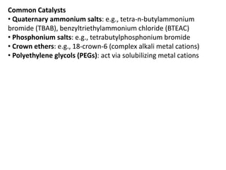 Common Catalysts
• Quaternary ammonium salts: e.g., tetra-n-butylammonium
bromide (TBAB), benzyltriethylammonium chloride (BTEAC)
• Phosphonium salts: e.g., tetrabutylphosphonium bromide
• Crown ethers: e.g., 18-crown-6 (complex alkali metal cations)
• Polyethylene glycols (PEGs): act via solubilizing metal cations
 