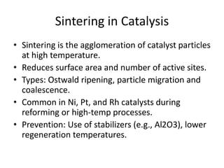 Sintering in Catalysis
• Sintering is the agglomeration of catalyst particles
at high temperature.
• Reduces surface area and number of active sites.
• Types: Ostwald ripening, particle migration and
coalescence.
• Common in Ni, Pt, and Rh catalysts during
reforming or high-temp processes.
• Prevention: Use of stabilizers (e.g., Al2O3), lower
regeneration temperatures.
 
