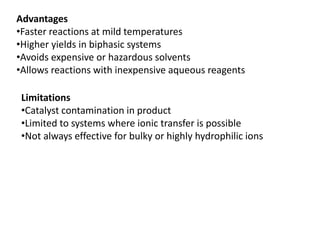 Advantages
•Faster reactions at mild temperatures
•Higher yields in biphasic systems
•Avoids expensive or hazardous solvents
•Allows reactions with inexpensive aqueous reagents
Limitations
•Catalyst contamination in product
•Limited to systems where ionic transfer is possible
•Not always effective for bulky or highly hydrophilic ions
 