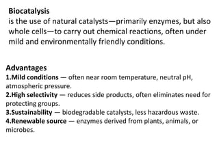 Biocatalysis
is the use of natural catalysts—primarily enzymes, but also
whole cells—to carry out chemical reactions, often under
mild and environmentally friendly conditions.
Advantages
1.Mild conditions — often near room temperature, neutral pH,
atmospheric pressure.
2.High selectivity — reduces side products, often eliminates need for
protecting groups.
3.Sustainability — biodegradable catalysts, less hazardous waste.
4.Renewable source — enzymes derived from plants, animals, or
microbes.
 