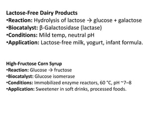 Lactose-Free Dairy Products
•Reaction: Hydrolysis of lactose → glucose + galactose
•Biocatalyst: β-Galactosidase (lactase)
•Conditions: Mild temp, neutral pH
•Application: Lactose-free milk, yogurt, infant formula.
High-Fructose Corn Syrup
•Reaction: Glucose → fructose
•Biocatalyst: Glucose isomerase
•Conditions: Immobilized enzyme reactors, 60 °C, pH ~7–8
•Application: Sweetener in soft drinks, processed foods.
 