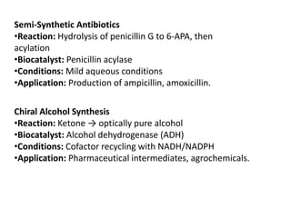 Semi-Synthetic Antibiotics
•Reaction: Hydrolysis of penicillin G to 6-APA, then
acylation
•Biocatalyst: Penicillin acylase
•Conditions: Mild aqueous conditions
•Application: Production of ampicillin, amoxicillin.
Chiral Alcohol Synthesis
•Reaction: Ketone → optically pure alcohol
•Biocatalyst: Alcohol dehydrogenase (ADH)
•Conditions: Cofactor recycling with NADH/NADPH
•Application: Pharmaceutical intermediates, agrochemicals.
 