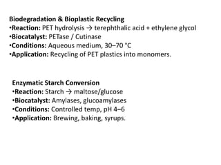 Biodegradation & Bioplastic Recycling
•Reaction: PET hydrolysis → terephthalic acid + ethylene glycol
•Biocatalyst: PETase / Cutinase
•Conditions: Aqueous medium, 30–70 °C
•Application: Recycling of PET plastics into monomers.
Enzymatic Starch Conversion
•Reaction: Starch → maltose/glucose
•Biocatalyst: Amylases, glucoamylases
•Conditions: Controlled temp, pH 4–6
•Application: Brewing, baking, syrups.
 