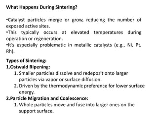 What Happens During Sintering?
•Catalyst particles merge or grow, reducing the number of
exposed active sites.
•This typically occurs at elevated temperatures during
operation or regeneration.
•It’s especially problematic in metallic catalysts (e.g., Ni, Pt,
Rh).
Types of Sintering:
1.Ostwald Ripening:
1. Smaller particles dissolve and redeposit onto larger
particles via vapor or surface diffusion.
2. Driven by the thermodynamic preference for lower surface
energy.
2.Particle Migration and Coalescence:
1. Whole particles move and fuse into larger ones on the
support surface.
 