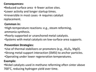 Consequences:
•Reduced surface area → fewer active sites.
•Lower activity and longer startup times.
•Irreversible in most cases → requires catalyst
replacement.
Common in:
•High-temperature reactions: e.g., steam reforming,
ammonia synthesis.
•Poorly supported or unanchored metal catalysts.
•Systems with metal catalysts on low-surface-area supports.
Prevention Strategies:
•Use of thermal stabilizers or promoters (e.g., Al₂O₃, MgO).
•Strong metal-support interaction (SMSI) to anchor particles.
•Operating under lower regeneration temperatures.
Example:
•Nickel catalysts used in methane reforming often sinter above
700°C, reducing hydrogen yield over time.
 