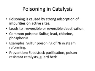 Poisoning in Catalysis
• Poisoning is caused by strong adsorption of
impurities on active sites.
• Leads to irreversible or reversible deactivation.
• Common poisons: Sulfur, lead, chlorine,
phosphorus.
• Examples: Sulfur poisoning of Ni in steam
reforming.
• Prevention: Feedstock purification, poison-
resistant catalysts, guard beds.
 