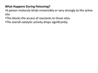 What Happens During Poisoning?
•A poison molecule binds irreversibly or very strongly to the active
site.
•This blocks the access of reactants to those sites.
•The overall catalytic activity drops significantly.
 