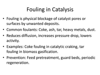 Fouling in Catalysis
• Fouling is physical blockage of catalyst pores or
surfaces by unwanted deposits.
• Common foulants: Coke, ash, tar, heavy metals, dust.
• Reduces diffusion, increases pressure drop, lowers
activity.
• Examples: Coke fouling in catalytic craking, tar
fouling in biomass gasification.
• Prevention: Feed pretreatment, guard beds, periodic
regeneration.
 