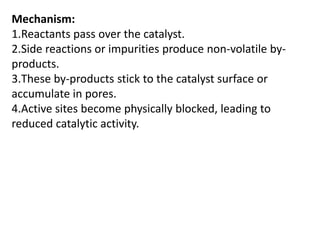 Mechanism:
1.Reactants pass over the catalyst.
2.Side reactions or impurities produce non-volatile by-
products.
3.These by-products stick to the catalyst surface or
accumulate in pores.
4.Active sites become physically blocked, leading to
reduced catalytic activity.
 
