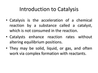 Introduction to Catalysis
• Catalysis is the acceleration of a chemical
reaction by a substance called a catalyst,
which is not consumed in the reaction.
• Catalysts enhance reaction rates without
altering equilibrium positions.
• They may be solid, liquid, or gas, and often
work via complex formation with reactants.
 