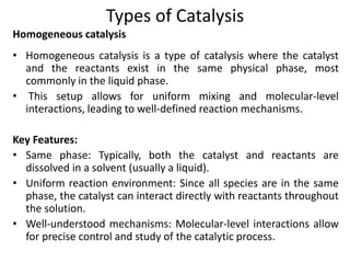 Types of Catalysis
• Homogeneous catalysis is a type of catalysis where the catalyst
and the reactants exist in the same physical phase, most
commonly in the liquid phase.
• This setup allows for uniform mixing and molecular-level
interactions, leading to well-defined reaction mechanisms.
Key Features:
• Same phase: Typically, both the catalyst and reactants are
dissolved in a solvent (usually a liquid).
• Uniform reaction environment: Since all species are in the same
phase, the catalyst can interact directly with reactants throughout
the solution.
• Well-understood mechanisms: Molecular-level interactions allow
for precise control and study of the catalytic process.
Homogeneous catalysis
 