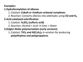 Examples:
1.Hydroformylation of alkenes
1. Catalyst: Cobalt or rhodium carbonyl complexes
2. Reaction: Converts alkenes into aldehydes using CO and H₂.
2.Acid-catalyzed esterification
1. Catalyst: H₂SO₄ (sulfuric acid)
2. Reaction: Alcohol + Acid → Ester + Water
3.Zeigler-Natta polymerization (early versions)
1. Catalyst: TiCl₄ and Al(C₂H₅)₃ in solution for producing
polyethylene and polypropylene.
 
