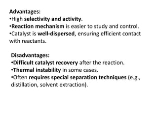 Advantages:
•High selectivity and activity.
•Reaction mechanism is easier to study and control.
•Catalyst is well-dispersed, ensuring efficient contact
with reactants.
Disadvantages:
•Difficult catalyst recovery after the reaction.
•Thermal instability in some cases.
•Often requires special separation techniques (e.g.,
distillation, solvent extraction).
 