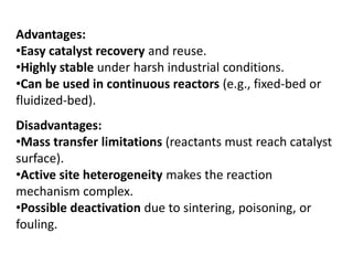 Disadvantages:
•Mass transfer limitations (reactants must reach catalyst
surface).
•Active site heterogeneity makes the reaction
mechanism complex.
•Possible deactivation due to sintering, poisoning, or
fouling.
Advantages:
•Easy catalyst recovery and reuse.
•Highly stable under harsh industrial conditions.
•Can be used in continuous reactors (e.g., fixed-bed or
fluidized-bed).
 