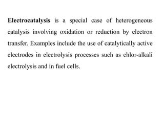 Electrocatalysis is a special case of heterogeneous
catalysis involving oxidation or reduction by electron
transfer. Examples include the use of catalytically active
electrodes in electrolysis processes such as chlor-alkali
electrolysis and in fuel cells.
 