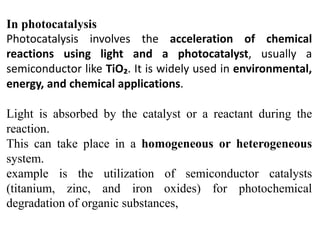 In photocatalysis
Photocatalysis involves the acceleration of chemical
reactions using light and a photocatalyst, usually a
semiconductor like TiO₂. It is widely used in environmental,
energy, and chemical applications.
Light is absorbed by the catalyst or a reactant during the
reaction.
This can take place in a homogeneous or heterogeneous
system.
example is the utilization of semiconductor catalysts
(titanium, zinc, and iron oxides) for photochemical
degradation of organic substances,
 