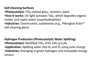 Self-Cleaning Surfaces
•Photocatalyst: TiO₂-coated glass, ceramics, paint
•How it works: UV light activates TiO₂, which degrades organic
matter and repels water (superhydrophilic)
•Industries: Construction, automotive (e.g., Pilkington Activ
self-cleaning glass)
Hydrogen Production (Photocatalytic Water Splitting)
•Photocatalyst: Modified TiO₂, ZnO, CdS, g-C₃N₄
•Application: Splitting water into H₂ and O₂ using solar energy
•Industries: Emerging in green hydrogen and renewable energy
sectors
 