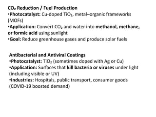 CO₂ Reduction / Fuel Production
•Photocatalyst: Cu-doped TiO₂, metal–organic frameworks
(MOFs)
•Application: Convert CO₂ and water into methanol, methane,
or formic acid using sunlight
•Goal: Reduce greenhouse gases and produce solar fuels
Antibacterial and Antiviral Coatings
•Photocatalyst: TiO₂ (sometimes doped with Ag or Cu)
•Application: Surfaces that kill bacteria or viruses under light
(including visible or UV)
•Industries: Hospitals, public transport, consumer goods
(COVID-19 boosted demand)
 
