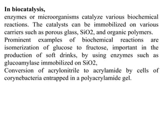 In biocatalysis,
enzymes or microorganisms catalyze various biochemical
reactions. The catalysts can be immobilized on various
carriers such as porous glass, SiO2, and organic polymers.
Prominent examples of biochemical reactions are
isomerization of glucose to fructose, important in the
production of soft drinks, by using enzymes such as
glucoamylase immobilized on SiO2,
Conversion of acrylonitrile to acrylamide by cells of
corynebacteria entrapped in a polyacrylamide gel.
 