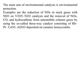 The main aim of environmental catalysis is environmental
protection.
Examples are the reduction of NOx in stack gases with
NH3 on V2O5–TiO2 catalysts and the removal of NOx,
CO, and hydrocarbons from automobile exhaust gases by
using the so-called three-way catalyst consisting of Rh–
Pt– CeO2–Al2O3 deposited on ceramic honeycombs.
 