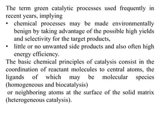 The term green catalytic processes used frequently in
recent years, implying
• chemical processes may be made environmentally
benign by taking advantage of the possible high yields
and selectivity for the target products,
• little or no unwanted side products and also often high
energy efficiency.
The basic chemical principles of catalysis consist in the
coordination of reactant molecules to central atoms, the
ligands of which may be molecular species
(homogeneous and biocatalysis)
or neighboring atoms at the surface of the solid matrix
(heterogeneous catalysis).
 
