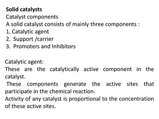 Solid catalysts
Catalyst components
A solid catalyst consists of mainly three components :
1. Catalytic agent
2. Support /carrier
3. Promoters and Inhibitors
Catalytic agent:
These are the catalytically active component in the
catalyst.
These components generate the active sites that
participate in the chemical reaction.
Activity of any catalyst is proportional to the concentration
of these active sites.
 