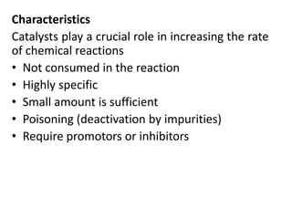 Characteristics
Catalysts play a crucial role in increasing the rate
of chemical reactions
• Not consumed in the reaction
• Highly specific
• Small amount is sufficient
• Poisoning (deactivation by impurities)
• Require promotors or inhibitors
 