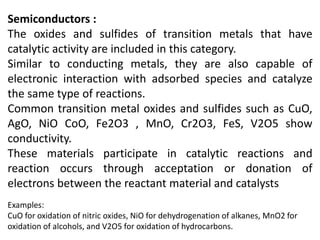 Semiconductors :
The oxides and sulfides of transition metals that have
catalytic activity are included in this category.
Similar to conducting metals, they are also capable of
electronic interaction with adsorbed species and catalyze
the same type of reactions.
Common transition metal oxides and sulfides such as CuO,
AgO, NiO CoO, Fe2O3 , MnO, Cr2O3, FeS, V2O5 show
conductivity.
These materials participate in catalytic reactions and
reaction occurs through acceptation or donation of
electrons between the reactant material and catalysts
Examples:
CuO for oxidation of nitric oxides, NiO for dehydrogenation of alkanes, MnO2 for
oxidation of alcohols, and V2O5 for oxidation of hydrocarbons.
 