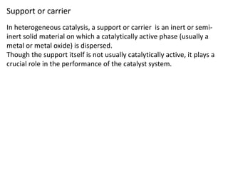 Support or carrier
In heterogeneous catalysis, a support or carrier is an inert or semi-
inert solid material on which a catalytically active phase (usually a
metal or metal oxide) is dispersed.
Though the support itself is not usually catalytically active, it plays a
crucial role in the performance of the catalyst system.
 