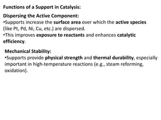 Functions of a Support in Catalysis:
Dispersing the Active Component:
•Supports increase the surface area over which the active species
(like Pt, Pd, Ni, Cu, etc.) are dispersed.
•This improves exposure to reactants and enhances catalytic
efficiency.
Mechanical Stability:
•Supports provide physical strength and thermal durability, especially
important in high-temperature reactions (e.g., steam reforming,
oxidation).
 