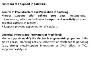 Functions of a Support in Catalysis:
Control of Pore Structure and Prevention of Sintering:
•Porous supports offer defined pore sizes (mesoporous,
microporous), which control mass transport and selectivity (shape-
selective catalysis in zeolites).
• Supports prevent agglomeration of catalysts
Chemical Interactions (Promoters or Modifiers):
•Some supports modify the electronic or geometric properties of the
active phase, improving activity, selectivity, or resistance to poisoning
(e.g., strong metal–support interaction or SMSI effect in TiO₂-
supported catalysts).
 