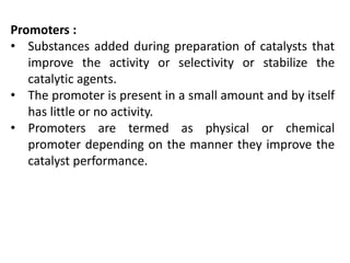 Promoters :
• Substances added during preparation of catalysts that
improve the activity or selectivity or stabilize the
catalytic agents.
• The promoter is present in a small amount and by itself
has little or no activity.
• Promoters are termed as physical or chemical
promoter depending on the manner they improve the
catalyst performance.
 