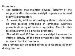 Promoters :
• The additives that maintain physical integrity of the
support and/or deposited catalytic agents are termed
as physical promoters.
• For example, addition of small quantities of alumina to
an iron catalyst employed in ammonia synthesis
prevents sintering of the iron crystallites. Thus, for this
catalyst, alumina is a physical promoter.
• The addition of K2O to the same catalyst increases the
intrinsic activity of the iron crystallites and therefore
acts as a chemical promoter.
The promoter can be added during catalyst preparation or
during reaction.
 