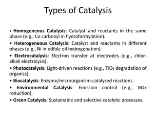 Types of Catalysis
• Homogeneous Catalysis: Catalyst and reactants in the same
phase (e.g., Co carbonyl in hydroformylation).
• Heterogeneous Catalysis: Catalyst and reactants in different
phases (e.g., Ni in edible oil hydrogenation).
• Electrocatalysis: Electron transfer at electrodes (e.g., chlor-
alkali electrolysis).
• Photocatalysis: Light-driven reactions (e.g., TiO₂ degradation of
organics).
• Biocatalysis: Enzyme/microorganism-catalyzed reactions.
• Environmental Catalysis: Emission control (e.g., NOx
reduction).
• Green Catalysis: Sustainable and selective catalytic processes.
 