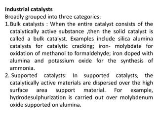Industrial catalysts
Broadly grouped into three categories:
1.Bulk catalysts : When the entire catalyst consists of the
catalytically active substance ,then the solid catalyst is
called a bulk catalyst. Examples include silica alumina
catalysts for catalytic cracking; iron- molybdate for
oxidation of methanol to formaldehyde; iron doped with
alumina and potassium oxide for the synthesis of
ammonia.
2. Supported catalysts: In supported catalysts, the
catalytically active materials are dispersed over the high
surface area support material. For example,
hydrodesulphurization is carried out over molybdenum
oxide supported on alumina.
 