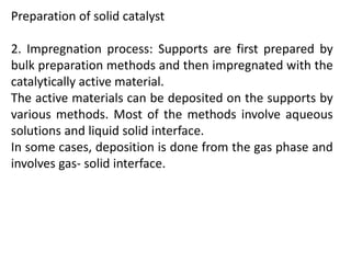 Preparation of solid catalyst
2. Impregnation process: Supports are first prepared by
bulk preparation methods and then impregnated with the
catalytically active material.
The active materials can be deposited on the supports by
various methods. Most of the methods involve aqueous
solutions and liquid solid interface.
In some cases, deposition is done from the gas phase and
involves gas- solid interface.
 