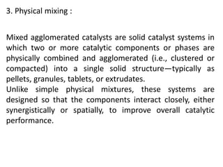 3. Physical mixing :
Mixed agglomerated catalysts are solid catalyst systems in
which two or more catalytic components or phases are
physically combined and agglomerated (i.e., clustered or
compacted) into a single solid structure—typically as
pellets, granules, tablets, or extrudates.
Unlike simple physical mixtures, these systems are
designed so that the components interact closely, either
synergistically or spatially, to improve overall catalytic
performance.
 