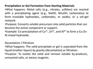 Precipitation or Gel Formation from Starting Materials
•What happens: Metal salts (e.g., nitrates, sulfates) are reacted
with a precipitating agent (e.g., NaOH, NH₄OH, carbonates) to
form insoluble hydroxides, carbonates, or oxides, or a sol–gel
network.
•Purpose: Converts soluble precursors into solid particles that can
become the active component or support.
•Example: Co-precipitation of Cu²⁺, Zn²⁺, and Al³⁺ to form a Cu-Zn-
Al mixed hydroxide.
Decantation / Filtration
•What happens: The solid precipitate or gel is separated from the
liquid (mother liquor) by gravity (decantation) or filtration.
•Purpose: To isolate the solid and remove soluble by-products,
unreacted salts, or excess reagents.
 