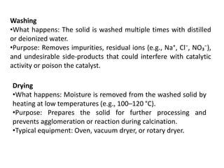 Washing
•What happens: The solid is washed multiple times with distilled
or deionized water.
•Purpose: Removes impurities, residual ions (e.g., Na⁺, Cl⁻, NO₃⁻),
and undesirable side-products that could interfere with catalytic
activity or poison the catalyst.
Drying
•What happens: Moisture is removed from the washed solid by
heating at low temperatures (e.g., 100–120 °C).
•Purpose: Prepares the solid for further processing and
prevents agglomeration or reaction during calcination.
•Typical equipment: Oven, vacuum dryer, or rotary dryer.
 