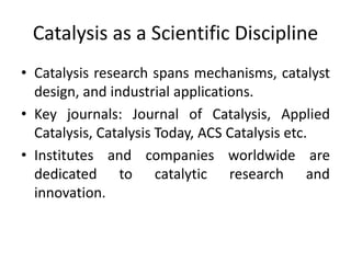 Catalysis as a Scientific Discipline
• Catalysis research spans mechanisms, catalyst
design, and industrial applications.
• Key journals: Journal of Catalysis, Applied
Catalysis, Catalysis Today, ACS Catalysis etc.
• Institutes and companies worldwide are
dedicated to catalytic research and
innovation.
 
