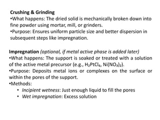 Crushing & Grinding
•What happens: The dried solid is mechanically broken down into
fine powder using mortar, mill, or grinders.
•Purpose: Ensures uniform particle size and better dispersion in
subsequent steps like impregnation.
Impregnation (optional, if metal active phase is added later)
•What happens: The support is soaked or treated with a solution
of the active metal precursor (e.g., H₂PtCl₆, Ni(NO₃)₂).
•Purpose: Deposits metal ions or complexes on the surface or
within the pores of the support.
•Methods:
• Incipient wetness: Just enough liquid to fill the pores
• Wet impregnation: Excess solution
 