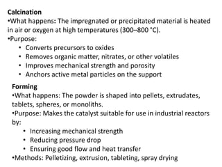 Calcination
•What happens: The impregnated or precipitated material is heated
in air or oxygen at high temperatures (300–800 °C).
•Purpose:
• Converts precursors to oxides
• Removes organic matter, nitrates, or other volatiles
• Improves mechanical strength and porosity
• Anchors active metal particles on the support
Forming
•What happens: The powder is shaped into pellets, extrudates,
tablets, spheres, or monoliths.
•Purpose: Makes the catalyst suitable for use in industrial reactors
by:
• Increasing mechanical strength
• Reducing pressure drop
• Ensuring good flow and heat transfer
•Methods: Pelletizing, extrusion, tableting, spray drying
 
