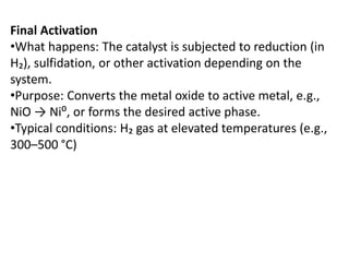 Final Activation
•What happens: The catalyst is subjected to reduction (in
H₂), sulfidation, or other activation depending on the
system.
•Purpose: Converts the metal oxide to active metal, e.g.,
NiO → Ni⁰, or forms the desired active phase.
•Typical conditions: H₂ gas at elevated temperatures (e.g.,
300–500 °C)
 