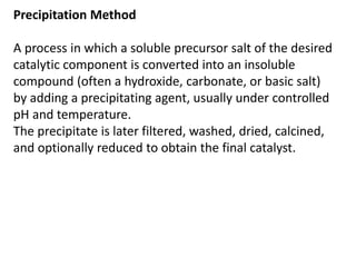 Precipitation Method
A process in which a soluble precursor salt of the desired
catalytic component is converted into an insoluble
compound (often a hydroxide, carbonate, or basic salt)
by adding a precipitating agent, usually under controlled
pH and temperature.
The precipitate is later filtered, washed, dried, calcined,
and optionally reduced to obtain the final catalyst.
 