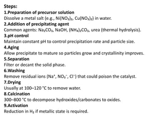 Steps:
1.Preparation of precursor solution
Dissolve a metal salt (e.g., Ni(NO₃)₂, Cu(NO₃)₂) in water.
2.Addition of precipitating agent
Common agents: Na₂CO₃, NaOH, (NH₄)₂CO₃, urea (thermal hydrolysis).
3.pH control
Maintain constant pH to control precipitation rate and particle size.
4.Aging
Allow precipitate to mature so particles grow and crystallinity improves.
5.Separation
Filter or decant the solid phase.
6.Washing
Remove residual ions (Na⁺, NO₃⁻, Cl⁻) that could poison the catalyst.
7.Drying
Usually at 100–120 °C to remove water.
8.Calcination
300–800 °C to decompose hydroxides/carbonates to oxides.
9.Activation
Reduction in H₂ if metallic state is required.
 