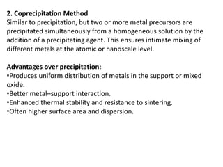 2. Coprecipitation Method
Similar to precipitation, but two or more metal precursors are
precipitated simultaneously from a homogeneous solution by the
addition of a precipitating agent. This ensures intimate mixing of
different metals at the atomic or nanoscale level.
Advantages over precipitation:
•Produces uniform distribution of metals in the support or mixed
oxide.
•Better metal–support interaction.
•Enhanced thermal stability and resistance to sintering.
•Often higher surface area and dispersion.
 