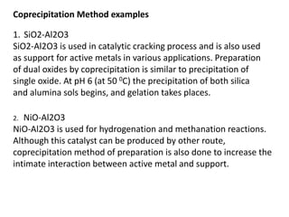 1. SiO2-Al2O3
SiO2-Al2O3 is used in catalytic cracking process and is also used
as support for active metals in various applications. Preparation
of dual oxides by coprecipitation is similar to precipitation of
single oxide. At pH 6 (at 50 0C) the precipitation of both silica
and alumina sols begins, and gelation takes places.
Coprecipitation Method examples
2. NiO-Al2O3
NiO-Al2O3 is used for hydrogenation and methanation reactions.
Although this catalyst can be produced by other route,
coprecipitation method of preparation is also done to increase the
intimate interaction between active metal and support.
 