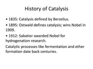 History of Catalysis
• 1835: Catalysis defined by Berzelius.
• 1895: Ostwald defines catalysis; wins Nobel in
1909.
• 1912: Sabatier awarded Nobel for
hydrogenation research.
Catalytic processes like fermentation and ether
formation date back centuries.
 