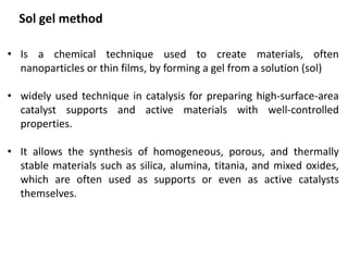 Sol gel method
• Is a chemical technique used to create materials, often
nanoparticles or thin films, by forming a gel from a solution (sol)
• widely used technique in catalysis for preparing high-surface-area
catalyst supports and active materials with well-controlled
properties.
• It allows the synthesis of homogeneous, porous, and thermally
stable materials such as silica, alumina, titania, and mixed oxides,
which are often used as supports or even as active catalysts
themselves.
 